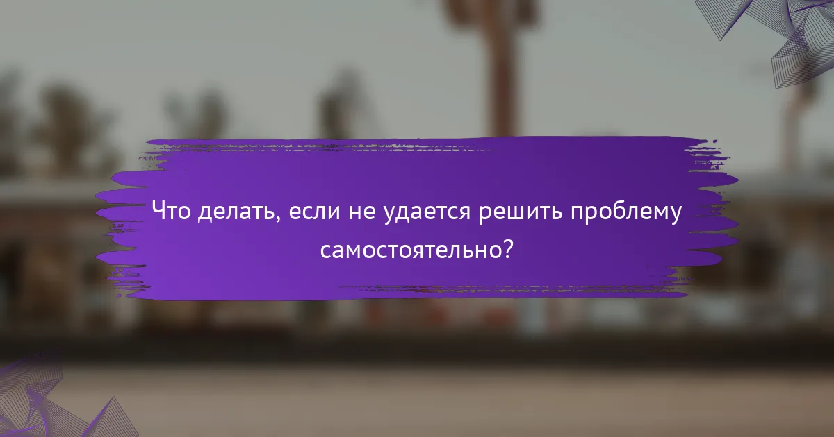 Что делать, если не удается решить проблему самостоятельно?
