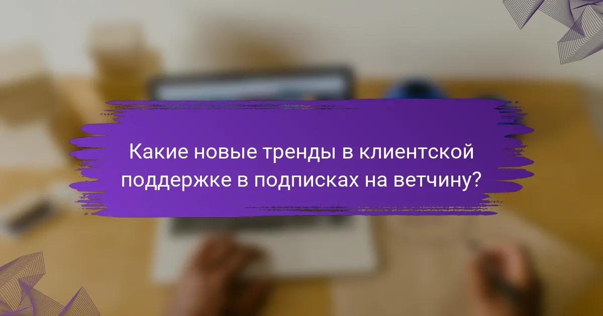 Какие новые тренды в клиентской поддержке в подписках на ветчину?