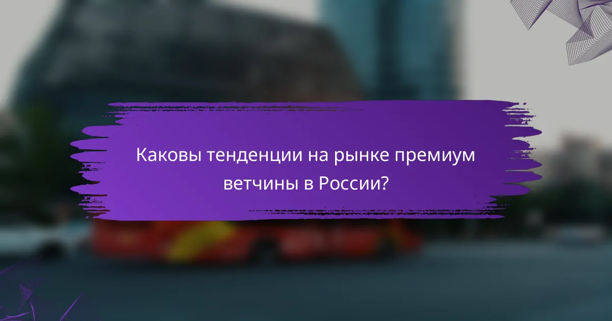 Каковы тенденции на рынке премиум ветчины в России?