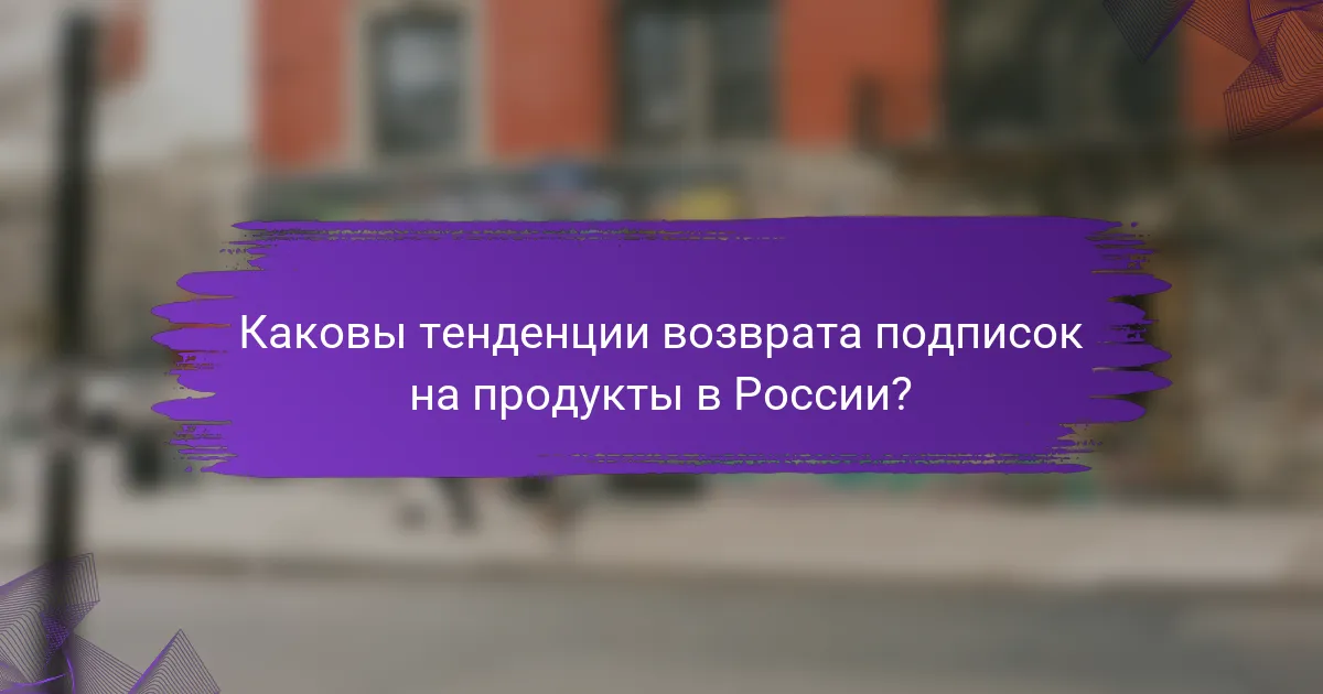 Каковы тенденции возврата подписок на продукты в России?